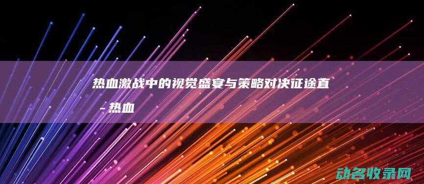 热血激战中的视觉盛宴与策略对决 征途直播 (热血激战十足过瘾电影名字)