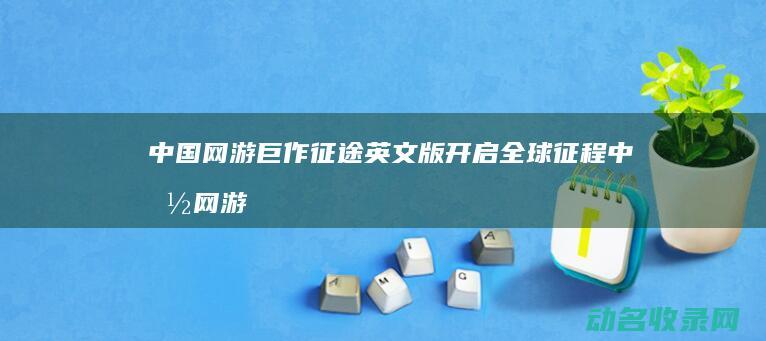 中国网游巨作 征途 英文版开启全球征程 (中国网游巨作排行榜)