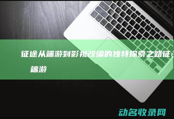 征途 从端游到影视改编的独特探索之路 (征途 端游)