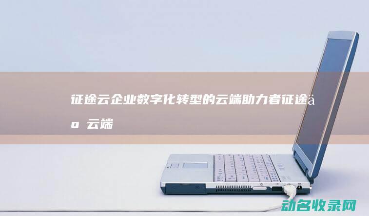 征途云 企业数字化转型的云端助力者 (征途云云端)